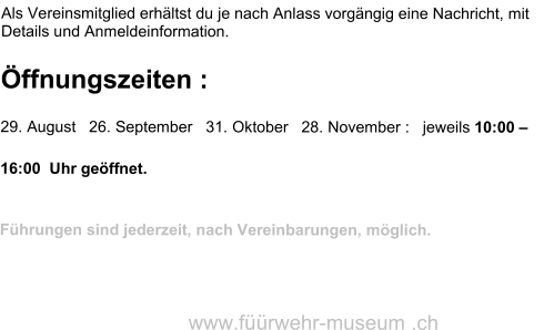 Als Vereinsmitglied erhältst du je nach Anlass vorgängig eine Nachricht, mit Details und Anmeldeinformation.  Öffnungszeiten : 29. August   26. September   31. Oktober   28. November :   jeweils 10:00 – 16:00  Uhr geöffnet.  Führungen sind jederzeit, nach Vereinbarungen, möglich.    www.füürwehr-museum .ch